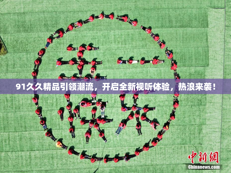 91久久精品引领潮流，开启全新视听体验，热浪来袭！