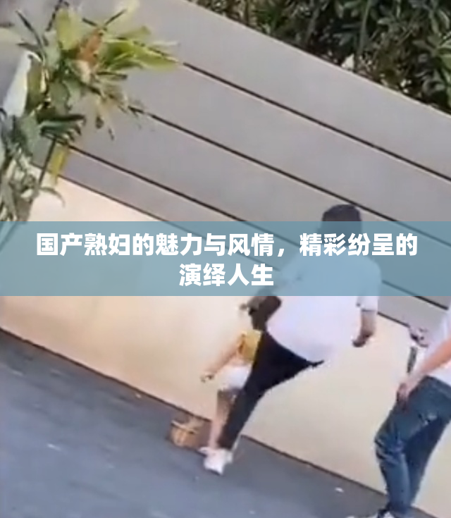 国产熟妇的魅力与风情，精彩纷呈的演绎人生