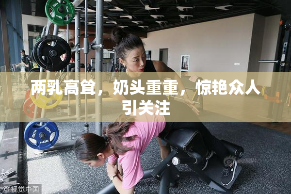 两乳高耸，奶头重重，惊艳众人引关注
