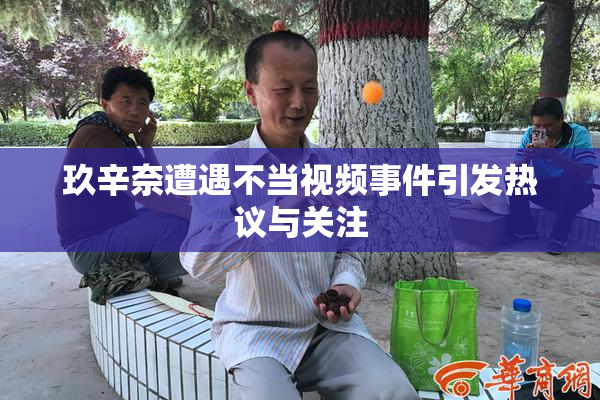 玖辛奈遭遇不当视频事件引发热议与关注