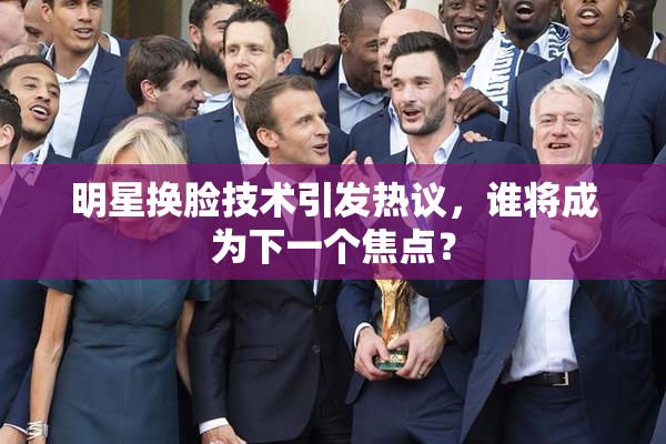 明星换脸技术引发热议，谁将成为下一个焦点？