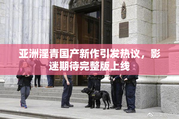 亚洲淫青国产新作引发热议，影迷期待完整版上线