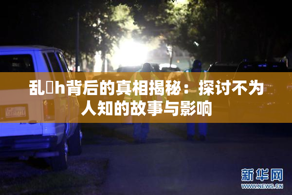 乱婬h背后的真相揭秘：探讨不为人知的故事与影响