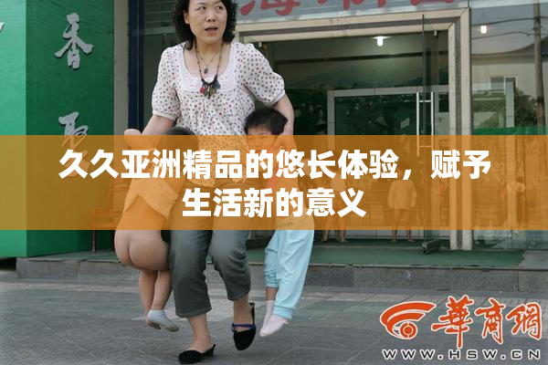 久久亚洲精品的悠长体验，赋予生活新的意义