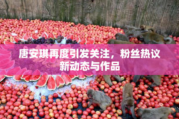 唐安琪再度引发关注，粉丝热议新动态与作品