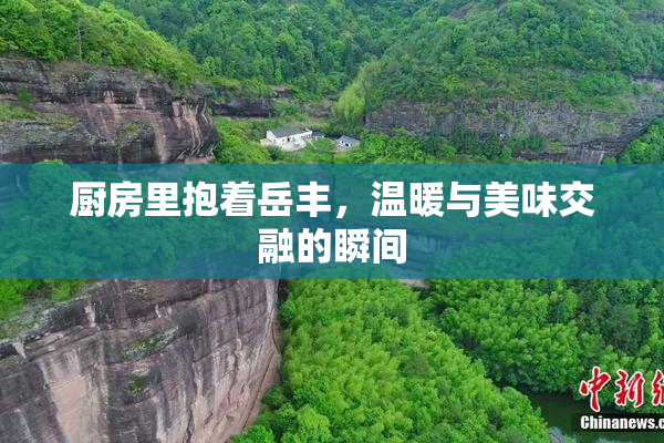 厨房里抱着岳丰，温暖与美味交融的瞬间