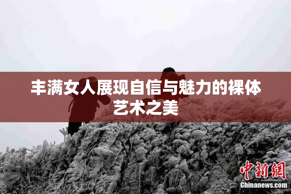 丰满女人展现自信与魅力的裸体艺术之美