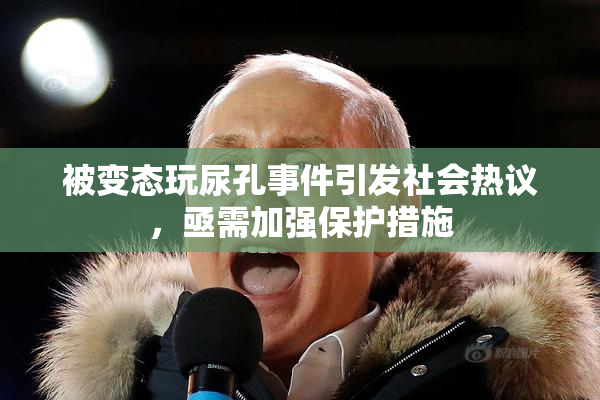 被变态玩尿孔事件引发社会热议，亟需加强保护措施