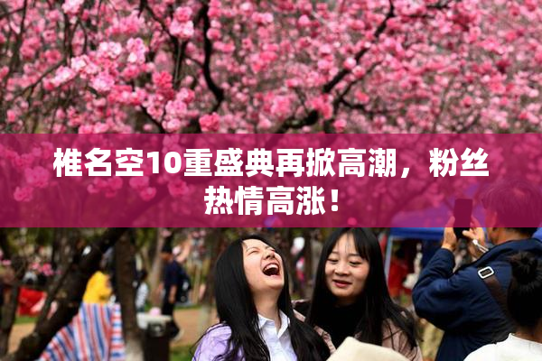 椎名空10重盛典再掀高潮，粉丝热情高涨！