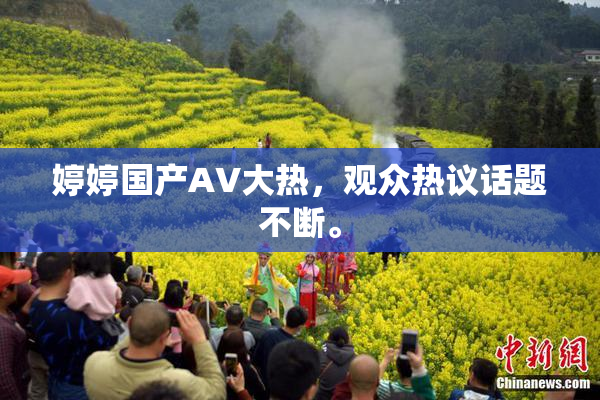 婷婷国产AV大热，观众热议话题不断。