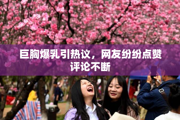 巨胸爆乳引热议，网友纷纷点赞评论不断