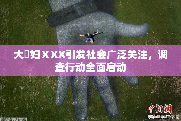 大婬妇ⅩXX引发社会广泛关注，调查行动全面启动
