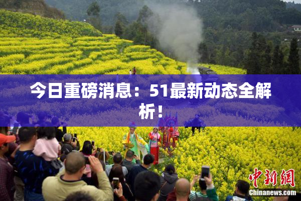 今日重磅消息：51最新动态全解析！