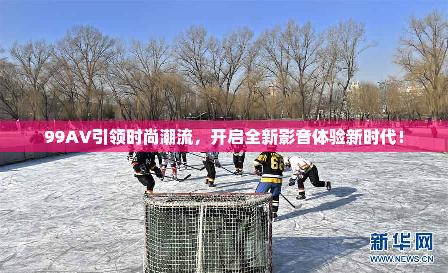 99AV引领时尚潮流，开启全新影音体验新时代！