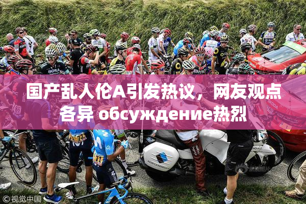 国产乱人伦A引发热议，网友观点各异 обсуждение热烈