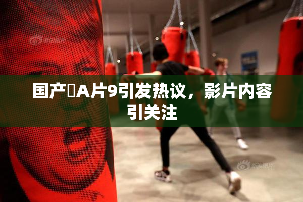 国产婬A片9引发热议，影片内容引关注