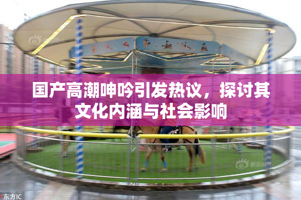 国产高潮呻吟引发热议，探讨其文化内涵与社会影响