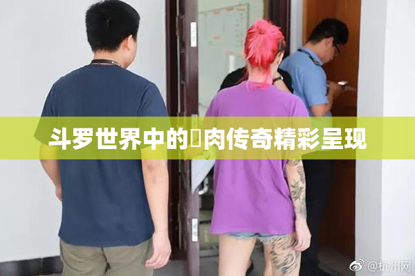 斗罗世界中的婬肉传奇精彩呈现