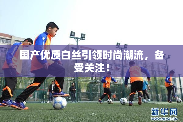 国产优质白丝引领时尚潮流，备受关注！
