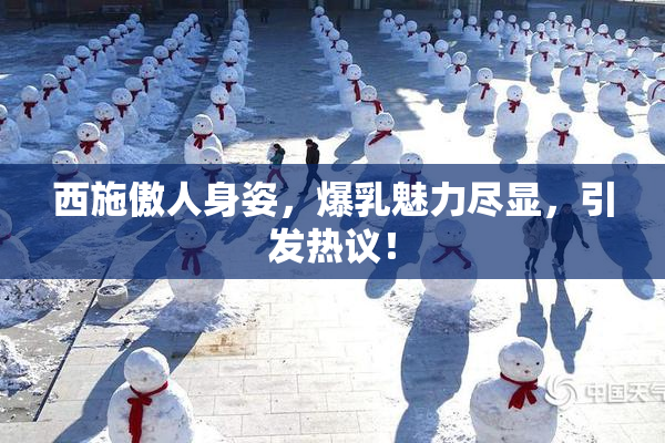 西施傲人身姿，爆乳魅力尽显，引发热议！