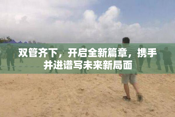 双管齐下，开启全新篇章，携手并进谱写未来新局面