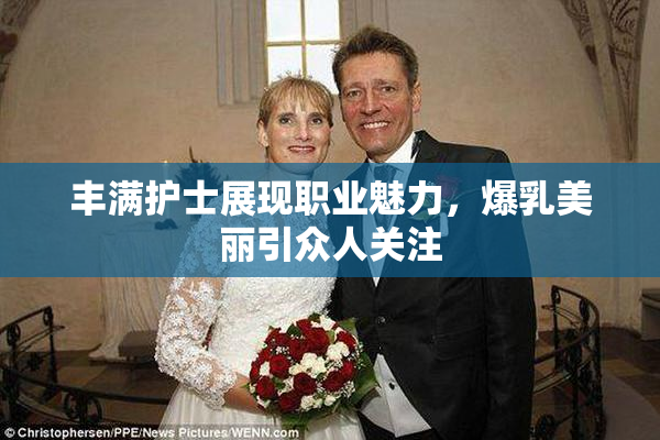 丰满护士展现职业魅力，爆乳美丽引众人关注