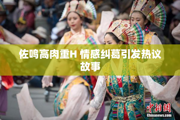 佐鸣高肉重H 情感纠葛引发热议故事