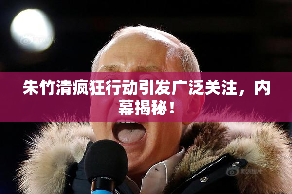 朱竹清疯狂行动引发广泛关注，内幕揭秘！
