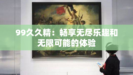 99久久精：畅享无尽乐趣和无限可能的体验