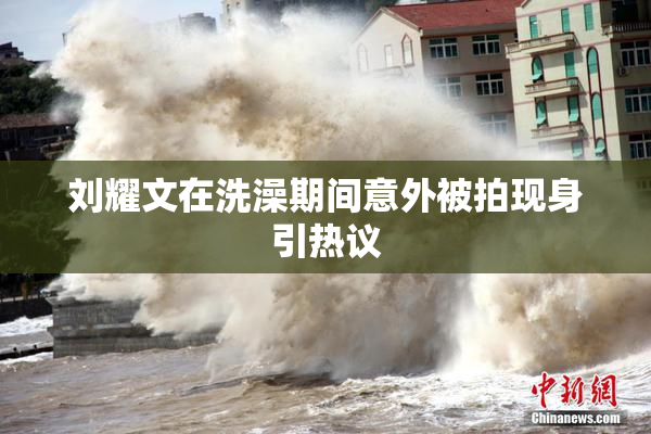 刘耀文在洗澡期间意外被拍现身引热议