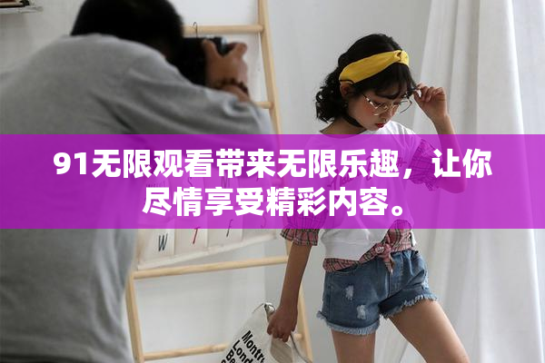 91无限观看带来无限乐趣，让你尽情享受精彩内容。