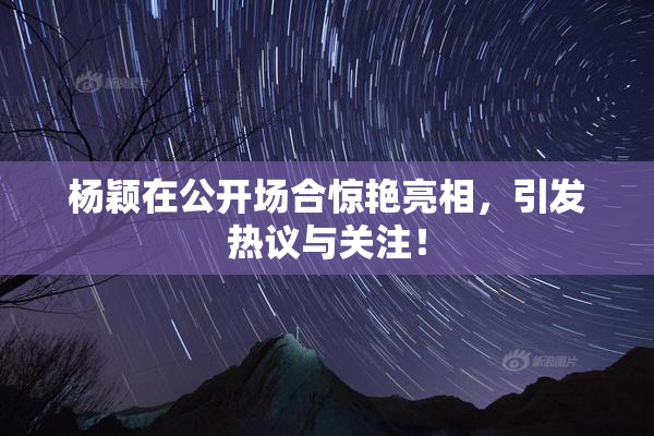 杨颖在公开场合惊艳亮相，引发热议与关注！