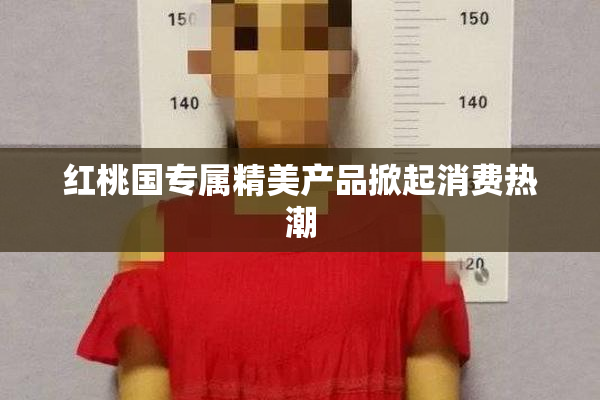 红桃国专属精美产品掀起消费热潮