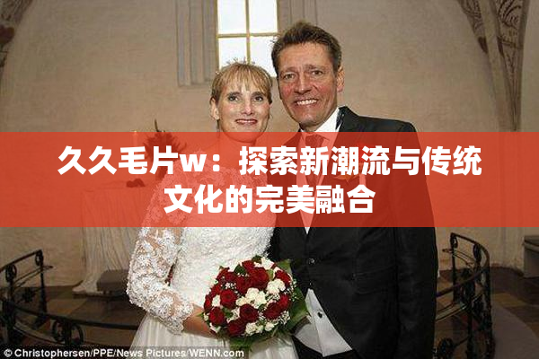 久久毛片w：探索新潮流与传统文化的完美融合