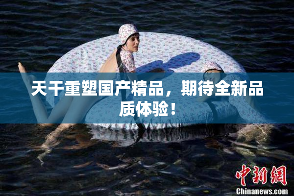 天干重塑国产精品，期待全新品质体验！
