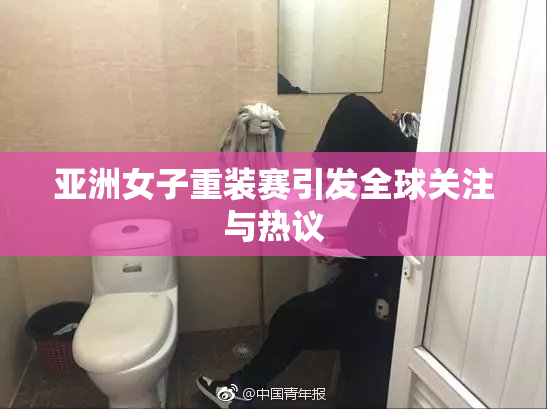 亚洲女子重装赛引发全球关注与热议