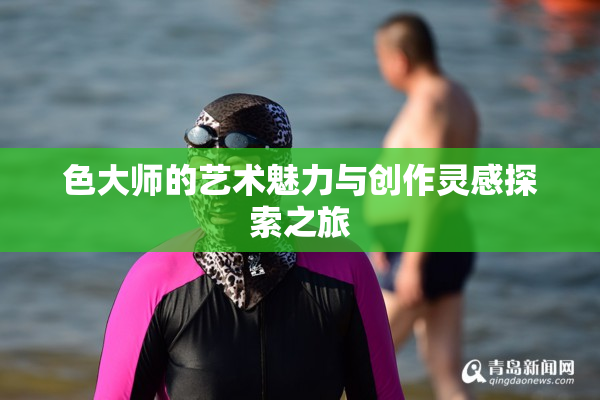 色大师的艺术魅力与创作灵感探索之旅