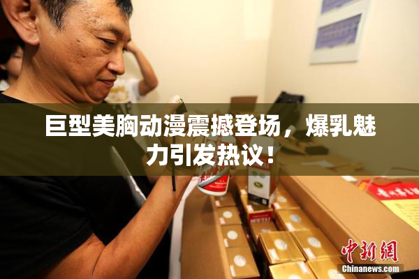 巨型美胸动漫震撼登场，爆乳魅力引发热议！