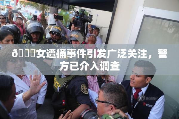 🔞女遭捅事件引发广泛关注，警方已介入调查