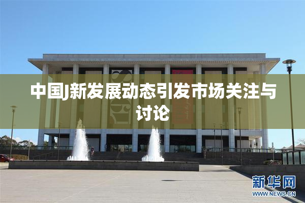 中国J新发展动态引发市场关注与讨论