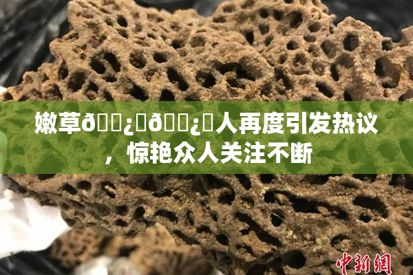 嫩草🌿‌🌿‌人再度引发热议，惊艳众人关注不断