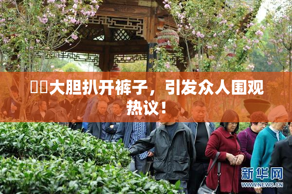妺妺大胆扒开裤子，引发众人围观热议！