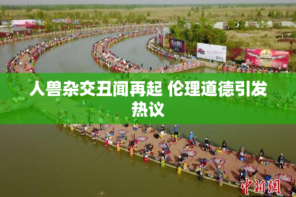 人兽杂交丑闻再起 伦理道德引发热议