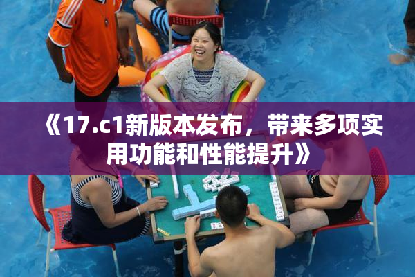 《17.c1新版本发布，带来多项实用功能和性能提升》