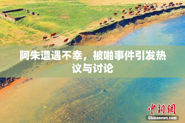 阿朱遭遇不幸，被啪事件引发热议与讨论