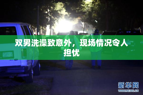 双男洗澡致意外，现场情况令人担忧