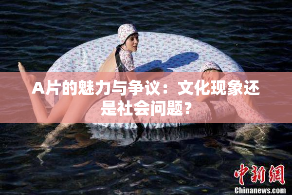 A片的魅力与争议：文化现象还是社会问题？