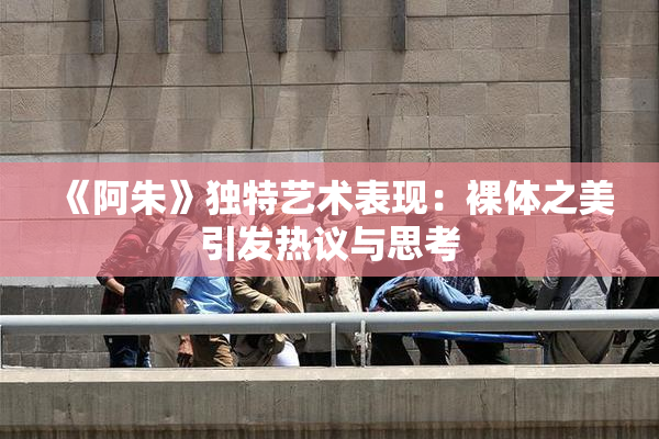 《阿朱》独特艺术表现：裸体之美引发热议与思考
