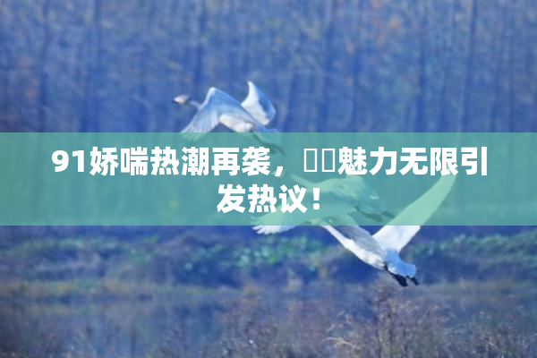 91娇喘热潮再袭，❌‌魅力无限引发热议！