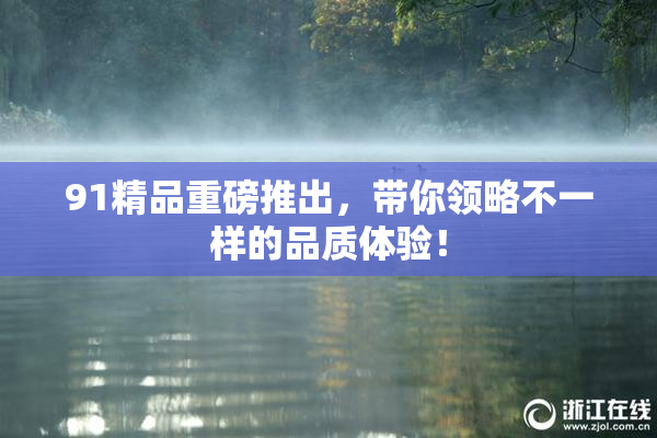 91精品重磅推出，带你领略不一样的品质体验！
